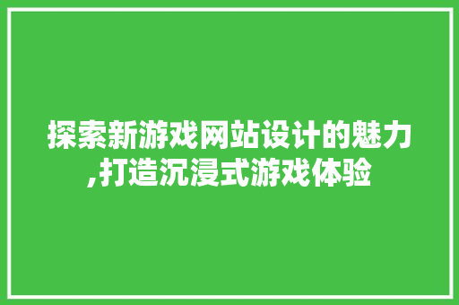 探索新游戏网站设计的魅力,打造沉浸式游戏体验