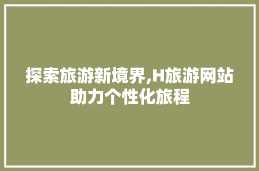 探索旅游新境界,H旅游网站助力个性化旅程