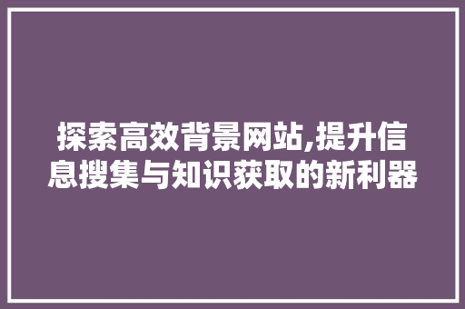 探索高效背景网站,提升信息搜集与知识获取的新利器