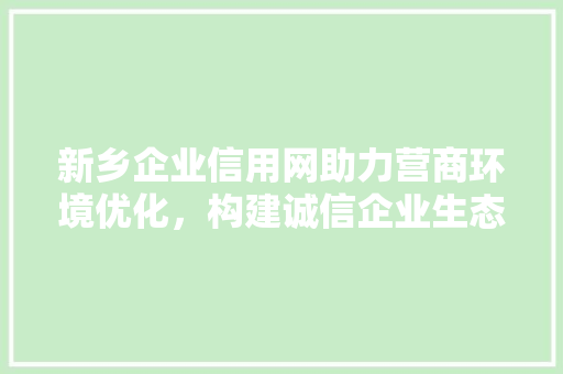 新乡企业信用网助力营商环境优化，构建诚信企业生态