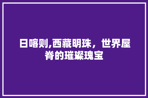 日喀则,西藏明珠，世界屋脊的璀璨瑰宝