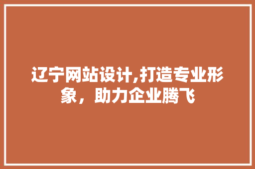 辽宁网站设计,打造专业形象，助力企业腾飞