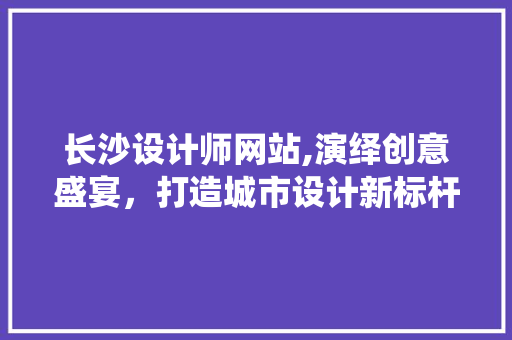 长沙设计师网站,演绎创意盛宴，打造城市设计新标杆