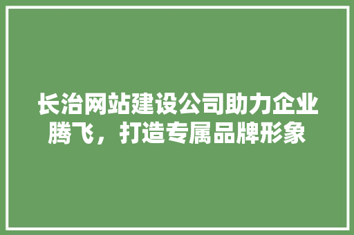 长治网站建设公司助力企业腾飞，打造专属品牌形象