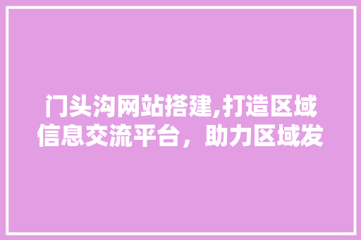 门头沟网站搭建,打造区域信息交流平台，助力区域发展