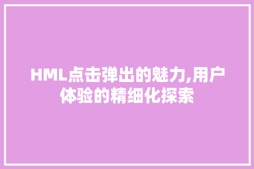 HML点击弹出的魅力,用户体验的精细化探索