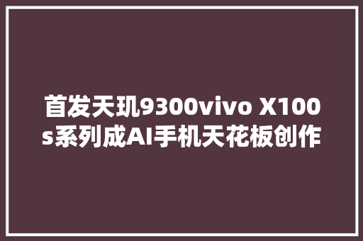 首发天玑9300vivo X100s系列成AI手机天花板创作修图样样精晓