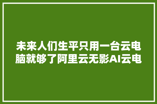 未来人们生平只用一台云电脑就够了阿里云无影AI云电脑亮相