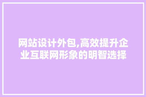 网站设计外包,高效提升企业互联网形象的明智选择