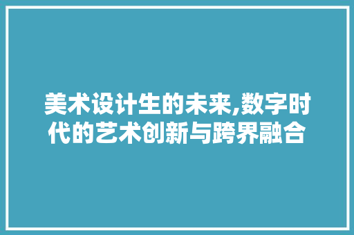 美术设计生的未来,数字时代的艺术创新与跨界融合