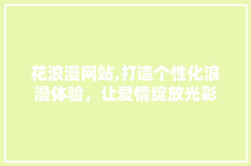 花浪漫网站,打造个性化浪漫体验，让爱情绽放光彩