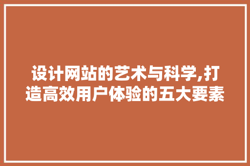 设计网站的艺术与科学,打造高效用户体验的五大要素