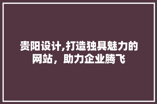 贵阳设计,打造独具魅力的网站，助力企业腾飞