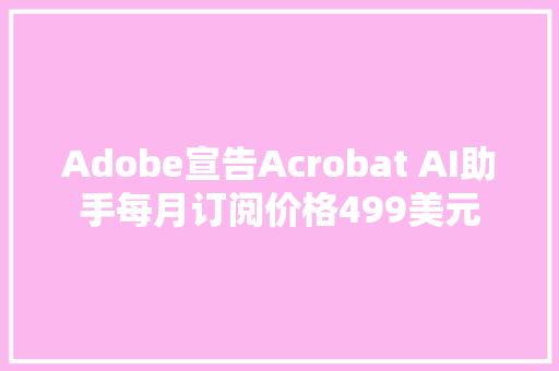 Adobe宣告Acrobat AI助手每月订阅价格499美元