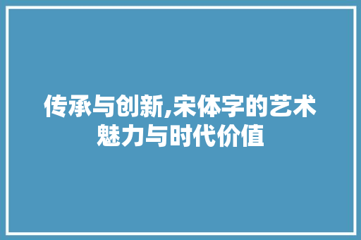 传承与创新,宋体字的艺术魅力与时代价值