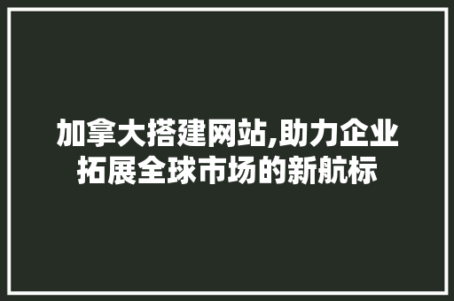 加拿大搭建网站,助力企业拓展全球市场的新航标