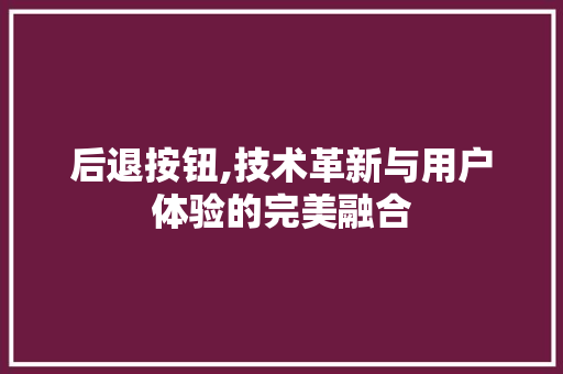 后退按钮,技术革新与用户体验的完美融合