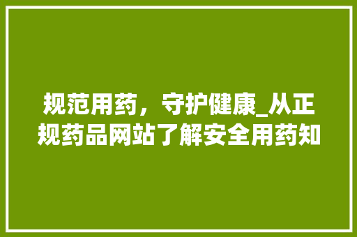 规范用药，守护健康_从正规药品网站了解安全用药知识