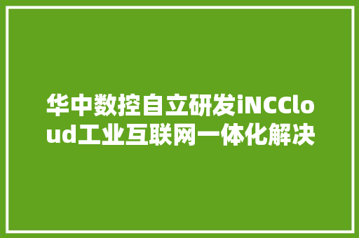 华中数控自立研发iNCCloud工业互联网一体化解决筹划构建智能化生态供应技能支撑