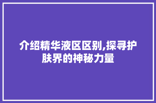 介绍精华液区区别,探寻护肤界的神秘力量