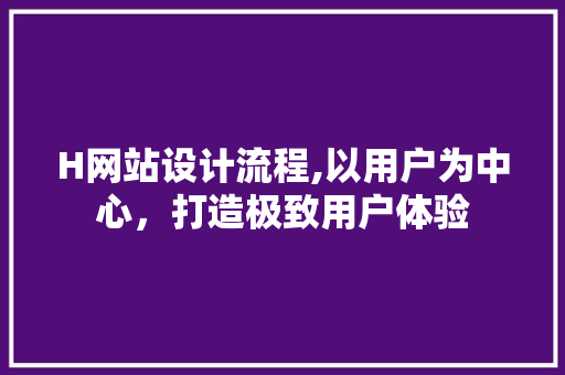 H网站设计流程,以用户为中心，打造极致用户体验