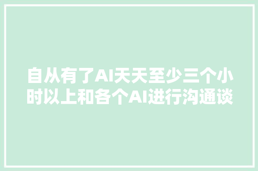 自从有了AI天天至少三个小时以上和各个AI进行沟通谈论