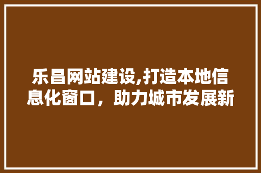 乐昌网站建设,打造本地信息化窗口，助力城市发展新篇章