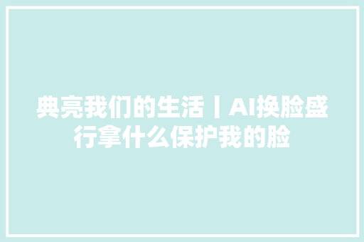 典亮我们的生活丨AI换脸盛行拿什么保护我的脸