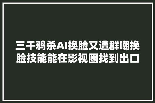 三千鸦杀AI换脸又遭群嘲换脸技能能在影视圈找到出口吗