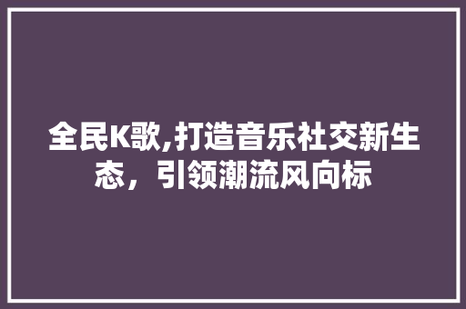 全民K歌,打造音乐社交新生态，引领潮流风向标