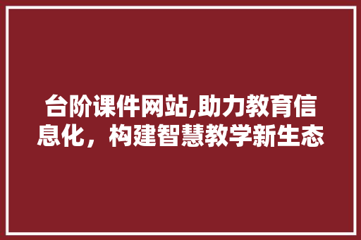 台阶课件网站,助力教育信息化，构建智慧教学新生态