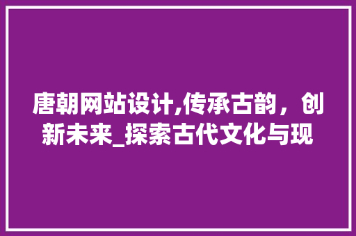 唐朝网站设计,传承古韵，创新未来_探索古代文化与现代科技的完美融合