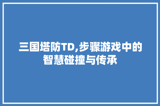 三国塔防TD,步骤游戏中的智慧碰撞与传承