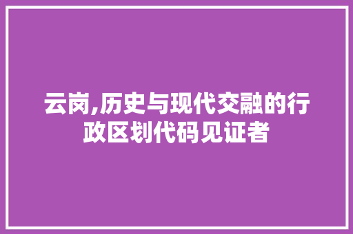 云岗,历史与现代交融的行政区划代码见证者