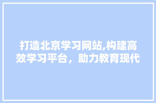 打造北京学习网站,构建高效学习平台，助力教育现代化