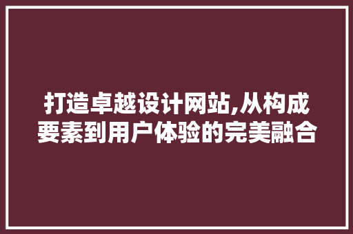 打造卓越设计网站,从构成要素到用户体验的完美融合