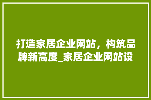 打造家居企业网站，构筑品牌新高度_家居企业网站设计攻略