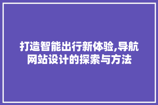 打造智能出行新体验,导航网站设计的探索与方法