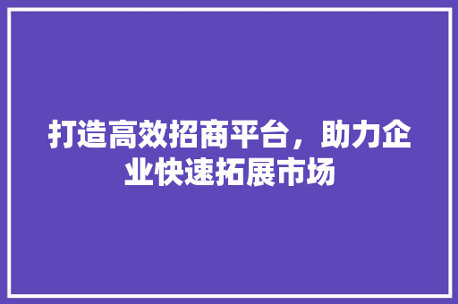 打造高效招商平台，助力企业快速拓展市场