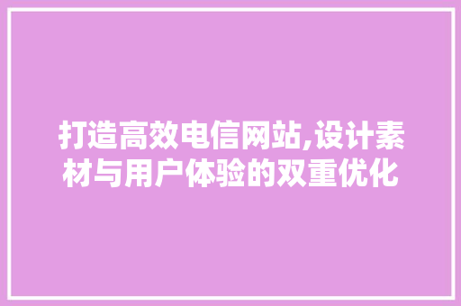 打造高效电信网站,设计素材与用户体验的双重优化