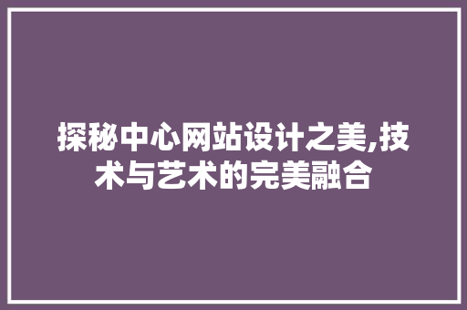 探秘中心网站设计之美,技术与艺术的完美融合