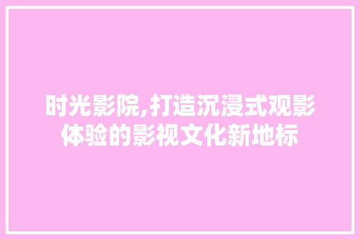 时光影院,打造沉浸式观影体验的影视文化新地标