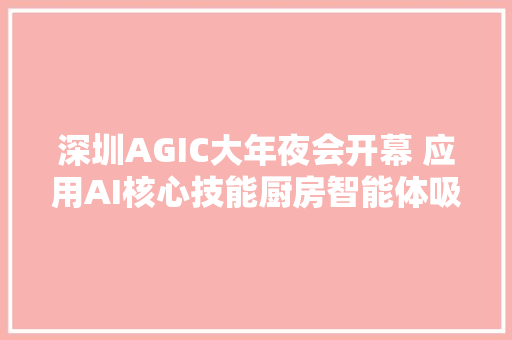 深圳AGIC大年夜会开幕 应用AI核心技能厨房智能体吸睛