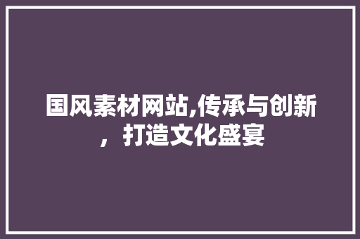 国风素材网站,传承与创新，打造文化盛宴