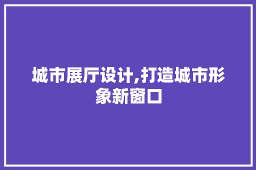 城市展厅设计,打造城市形象新窗口