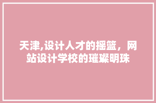 天津,设计人才的摇篮，网站设计学校的璀璨明珠