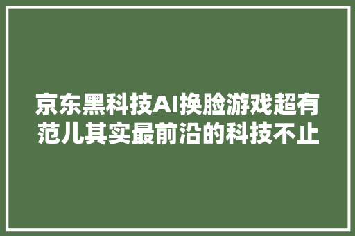 京东黑科技AI换脸游戏超有范儿其实最前沿的科技不止出现在这里