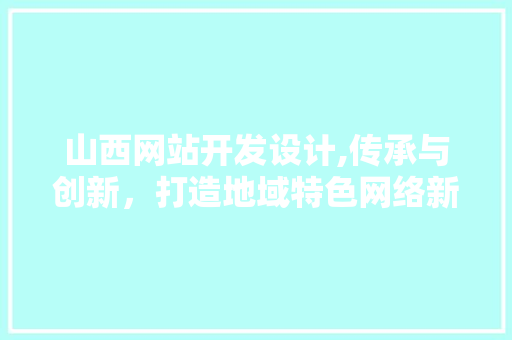 山西网站开发设计,传承与创新，打造地域特色网络新名片