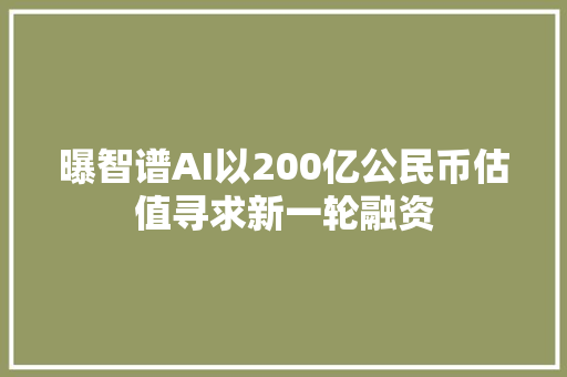 曝智谱AI以200亿公民币估值寻求新一轮融资