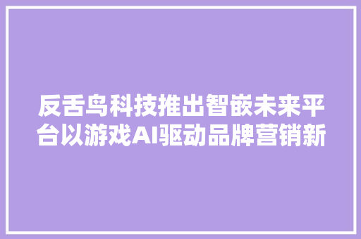 反舌鸟科技推出智嵌未来平台以游戏AI驱动品牌营销新增长  早期项目